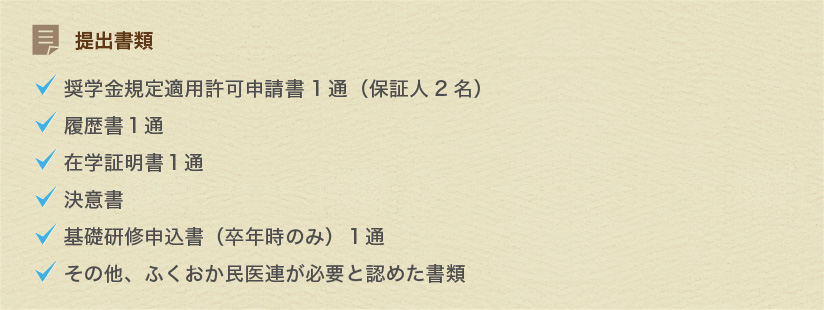 提出書類　●奨学金規定適用許可申請書1通（保証人2名）　●履歴書１通　●在学証明書１通　●決意書　●基礎研修申込書（卒年時のみ）１通　●その他、ふくおか民医連が必要と認めた書類