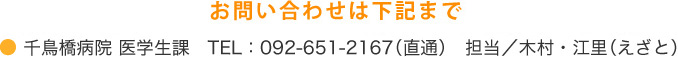 お問い合わせは下記まで 千鳥橋病院 医学生課 TEL:092-651-2167(直通) 担当/木村・江里(えざと)