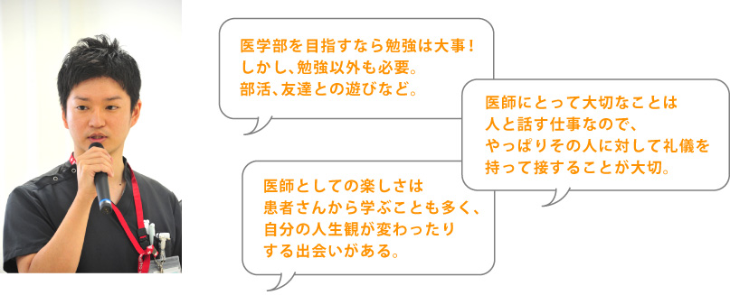 医学部を目指すなら勉強は大事! しかし、勉強以外も必要。 部活、友達との遊びなど。 医師にとって大切なことは 人と話す仕事なので、 やっぱりその人に対して礼儀を 持って接することが大切。 医師としての楽しさは 患者さんから学ぶことも多く、 自分の人生観が変わったり する出会いがある。