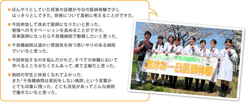 ●ぼんやりとしていた将来の目標が今日の医師体験で少しはっきりとしてきた。将来について真剣に考えることができた。 ●今回参加して改めて医師になりたいと思った。勉強へのモチベーションを高めることができた。将来医師になったら千鳥橋病院で勤務したいと思った。 ●千鳥橋病院は温かい雰囲気を持つ思いやりのある病院でいいなと思った。 ●今回参加するのを悩んだけれど、すべての体験において学べるところがたくさんあって、来て正解だと思った。 ●他校の学生と仲良くなれてよかった。また「千鳥橋病院は差別をしない病院」という言葉がとても印象に残った。どこも活気があってこんな病院で働きたいなと思った。