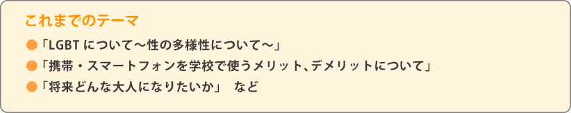 これまでのテーマ ●「LGBTについて~性の多様性について~」●「携帯・スマートフォンを学校で使うメリット、デメリットについて」●「将来どんな大人になりたいか」など
