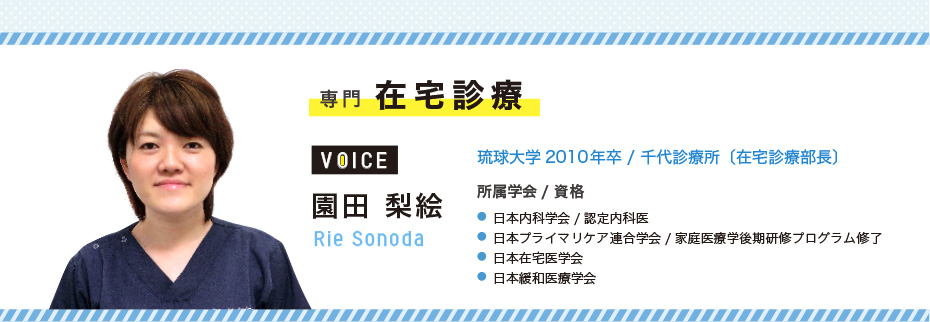専門 在宅診療 園田 梨絵 Rie Sonoda 琉球大学2010年卒/千代診療所〔在宅診療部長〕 所属学会/資格 ●日本内科学会/認定内科医 ●日本プライマリケア連合学会/家庭医療学後期研修プログラム修了 ●日本在宅医学会 ●日本緩和医療学会