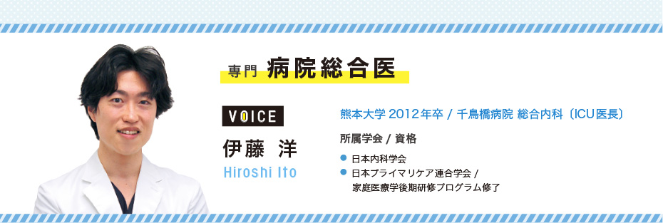専門 病院総合医 伊藤 洋 Hiroshi Ito 熊本大学2012年卒/千鳥橋病院 総合内科〔ICU医長〕 所属学会/資格 ●日本内科学会 ●日本プライマリケア連合学会/家庭医療学後期研修プログラム修了