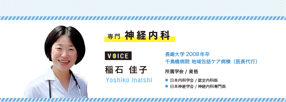 専門 神経内科 稲石 佳子 Yoshiko Inaishi 長崎大学2008年卒/千鳥橋病院 地域包括ケア病棟〔医長代行〕 ● 日本内科学会/認定内科医 ● 日本神経学会/神経内科専門医