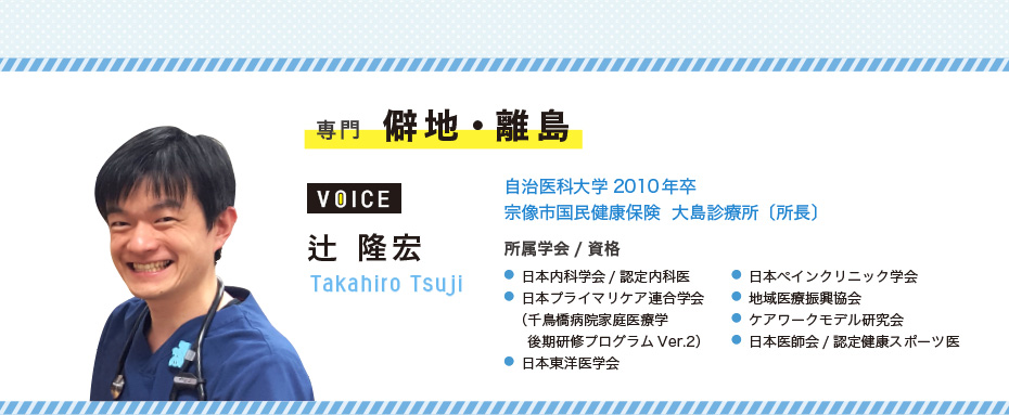 専門 僻地・離島 辻 隆宏 Takahiro Tsuji 自治医科大学2010年卒/宗像市国民健康保険 大島診療所〔所長〕 所属学会/資格 ●日本内科学会/認定内科医 ●日本プライマリケア連合学会(千鳥橋病院家庭医療学後期研修プログラムVer.2) ●日本東洋医学会 ●日本ペインクリニック学会 ●地域医療振興協会 ●ケアワークモデル研究会 ●日本医師会/認定健康スポーツ医