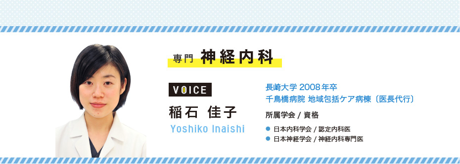 専門　神経内科　稲石 佳子　Yoshiko Inaishi　長崎大学2008年卒/千鳥橋病院 地域包括ケア病棟〔医長代行〕　● 日本内科学会/認定内科医　● 日本神経学会/神経内科専門医