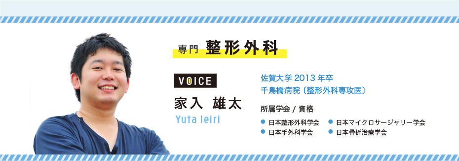 専門　整形外科　家入 雄太　Yuta Ieiri　佐賀大学2013年卒 / 千鳥橋病院 〔整形外科専攻医〕　●日本整形外科学会　●日本手外科学会　●日本マイクロサージャリー学会　●日本骨折治療学会