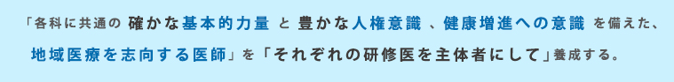 「各科に共通の 確かな基本的力量 と 豊かな人権意識 、 健康増進への意識 を備えた、地域医療を志向する医師」 を「それぞれの研修医を主体者にして」養成する。