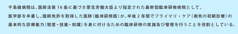 千鳥橋病院は、医師法第16条に基づき厚生労働大臣より指定された基幹型臨床研修病院として、医学部を卒業し、医師免許を取得した医師（臨床研修医）が、卒後2年間でプライマリ・ケア（病気の初期診療）の
        基本的な診療能力（態度・技能・知識）を身に付けるための臨床研修の実施及び管理を行うことを役割としている。