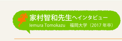 家村智和先生へインタビュー Iemura Tomokazu 福岡大学(2017年卒)
